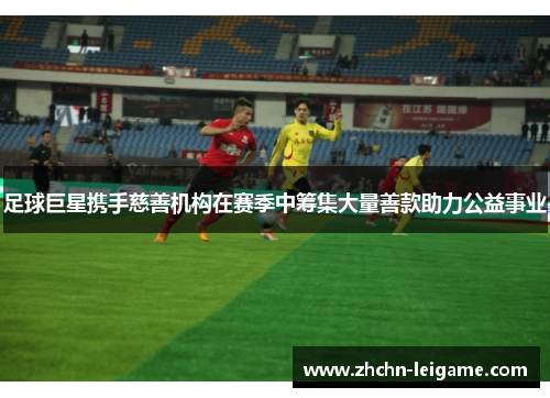 足球巨星携手慈善机构在赛季中筹集大量善款助力公益事业