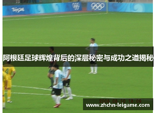 阿根廷足球辉煌背后的深层秘密与成功之道揭秘