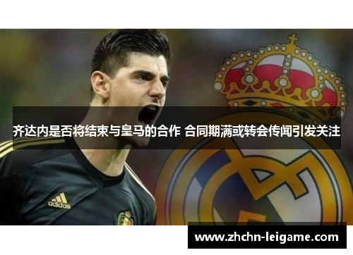 齐达内是否将结束与皇马的合作 合同期满或转会传闻引发关注