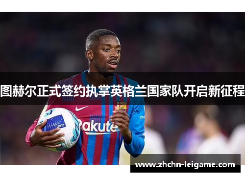 图赫尔正式签约执掌英格兰国家队开启新征程 图赫尔正式签约执掌英格兰国家队开启新征程